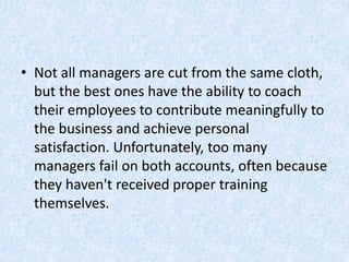 • Not all managers are cut from the same cloth,
but the best ones have the ability to coach
their employees to contribute meaningfully to
the business and achieve personal
satisfaction. Unfortunately, too many
managers fail on both accounts, often because
they haven't received proper training
themselves.
 