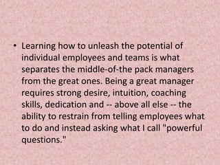 • Learning how to unleash the potential of
individual employees and teams is what
separates the middle-of-the pack managers
from the great ones. Being a great manager
requires strong desire, intuition, coaching
skills, dedication and -- above all else -- the
ability to restrain from telling employees what
to do and instead asking what I call "powerful
questions."
 