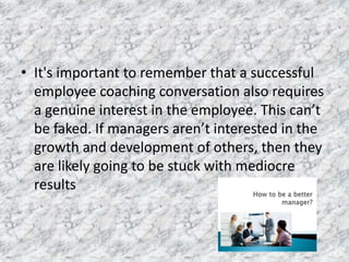 • It's important to remember that a successful
employee coaching conversation also requires
a genuine interest in the employee. This can’t
be faked. If managers aren’t interested in the
growth and development of others, then they
are likely going to be stuck with mediocre
results
 
