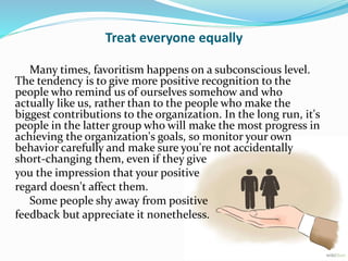 Treat everyone equally
Many times, favoritism happens on a subconscious level.
The tendency is to give more positive recog...