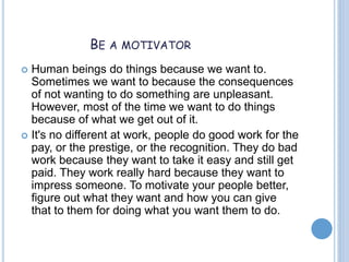 BE A MOTIVATOR
 Human beings do things because we want to.
Sometimes we want to because the consequences
of not wanting to do something are unpleasant.
However, most of the time we want to do things
because of what we get out of it.
 It's no different at work, people do good work for the
pay, or the prestige, or the recognition. They do bad
work because they want to take it easy and still get
paid. They work really hard because they want to
impress someone. To motivate your people better,
figure out what they want and how you can give
that to them for doing what you want them to do.
 