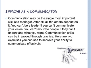 IMPROVE AS A COMMUNICATOR
 Communication may be the single most important
skill of a manager. After all, all the others depend on
it. You can't be a leader if you can't communicate
your vision. You can't motivate people if they can't
understand what you want. Communication skills
can be improved through practice. Here are two
exercises you can use to improve your ability to
communicate effectively.
 