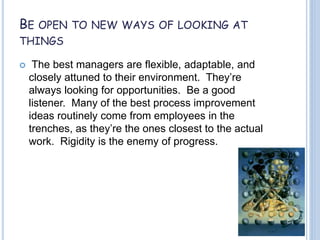 BE OPEN TO NEW WAYS OF LOOKING AT
THINGS
 The best managers are flexible, adaptable, and
closely attuned to their environment. They’re
always looking for opportunities. Be a good
listener. Many of the best process improvement
ideas routinely come from employees in the
trenches, as they’re the ones closest to the actual
work. Rigidity is the enemy of progress.
 