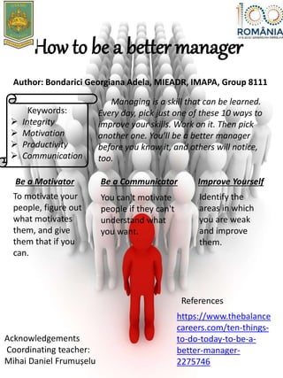 How to be a better manager
Author: Bondarici Georgiana Adela, MIEADR, IMAPA, Group 8111
Keywords:
 Integrity
 Motivation
 Productivity
 Communication
Managing is a skill that can be learned.
Every day, pick just one of these 10 ways to
improve your skills. Work on it. Then pick
another one. You’ll be a better manager
before you know it, and others will notice,
too.
Be a Motivator
To motivate your
people, figure out
what motivates
them, and give
them that if you
can.
Be a Communicator
You can't motivate
people if they can't
understand what
you want.
Improve Yourself
Identify the
areas in which
you are weak
and improve
them.
Acknowledgements
Coordinating teacher:
Mihai Daniel Frumușelu
References
https://www.thebalance
careers.com/ten-things-
to-do-today-to-be-a-
better-manager-
2275746
 