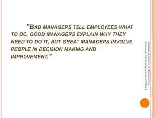 "BAD MANAGERS TELL EMPLOYEES WHAT
TO DO, GOOD MANAGERS EXPLAIN WHY THEY
NEED TO DO IT, BUT GREAT MANAGERS INVOLVE
PEOPLE IN DECISION MAKING AND
IMPROVEMENT."
FacultateadeInginerieşiManagementin
AlimentaţiePublicăşiAgroturism,USAMVB
 