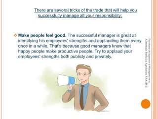 There are several tricks of the trade that will help you
successfully manage all your responsibility:
 Make people feel good. The successful manager is great at
identifying his employees' strengths and applauding them every
once in a while. That's because good managers know that
happy people make productive people. Try to applaud your
employees' strengths both publicly and privately.
FacultateadeInginerieşiManagementin
AlimentaţiePublicăşiAgroturism,USAMVB
 