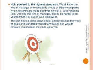 FacultateadeInginerieşiManagementin
AlimentaţiePublicăşiAgroturism,USAMVB
 Hold yourself to the highest standards. We all know the
kind of manager who constantly shouts or bitterly complains
when mistakes are made but gives himself a 'pass' when he
fails. Don't be this kind of manager. Ideally, be harder to on
yourself than you are on your employees.
This can have a trickle-down effect: Employees see the types
of goals and standards you set for yourself and want to
emulate you because they look up to you.
 