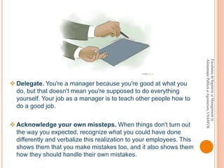  Delegate. You're a manager because you're good at what you
do, but that doesn't mean you're supposed to do everything
yourself. Your job as a manager is to teach other people how to
do a good job.
 Acknowledge your own missteps. When things don't turn out
the way you expected, recognize what you could have done
differently and verbalize this realization to your employees. This
shows them that you make mistakes too, and it also shows them
how they should handle their own mistakes.
FacultateadeInginerieşiManagementin
AlimentaţiePublicăşiAgroturism,USAMVB
 
