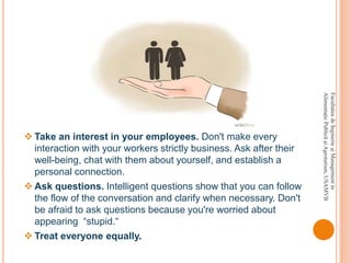 FacultateadeInginerieşiManagementin
AlimentaţiePublicăşiAgroturism,USAMVB
 Take an interest in your employees. Don't make every
interaction with your workers strictly business. Ask after their
well-being, chat with them about yourself, and establish a
personal connection.
 Ask questions. Intelligent questions show that you can follow
the flow of the conversation and clarify when necessary. Don't
be afraid to ask questions because you're worried about
appearing “stupid.“
 Treat everyone equally.
 