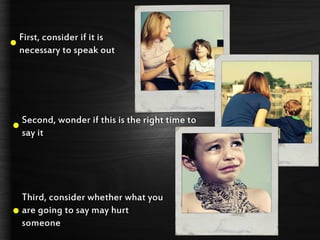 First, consider if it is
necessary to speak out
Second, wonder if this is the right time to
say it
Third, consider whether what you
are going to say may hurt
someone
 