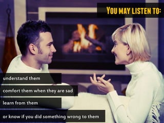 Youmaylistento:
understand them
comfort them when they are sad
learn from them
or know if you did something wrong to them
 