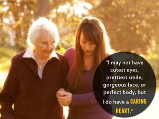 “I may not have
cutest eyes,
prettiest smile,
gorgeous face, or
perfect body, but
I do have a caring
heart.”
 