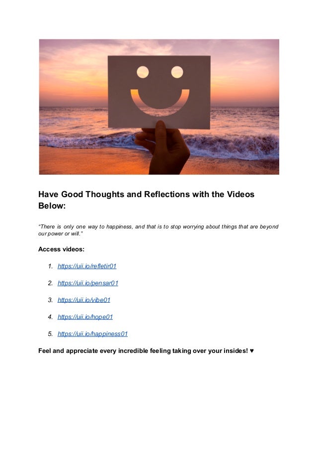 Have Good Thoughts and Reflections with the Videos
Below:
“There is only one way to happiness, and that is to stop worrying about things that are beyond
our power or will.”
Access videos:
1. https://uii.io/refletir01
2. https://uii.io/pensar01
3. https://uii.io/vibe01
4. https://uii.io/hope01
5. https://uii.io/happiness01
Feel and appreciate every incredible feeling taking over your insides! ♥
 