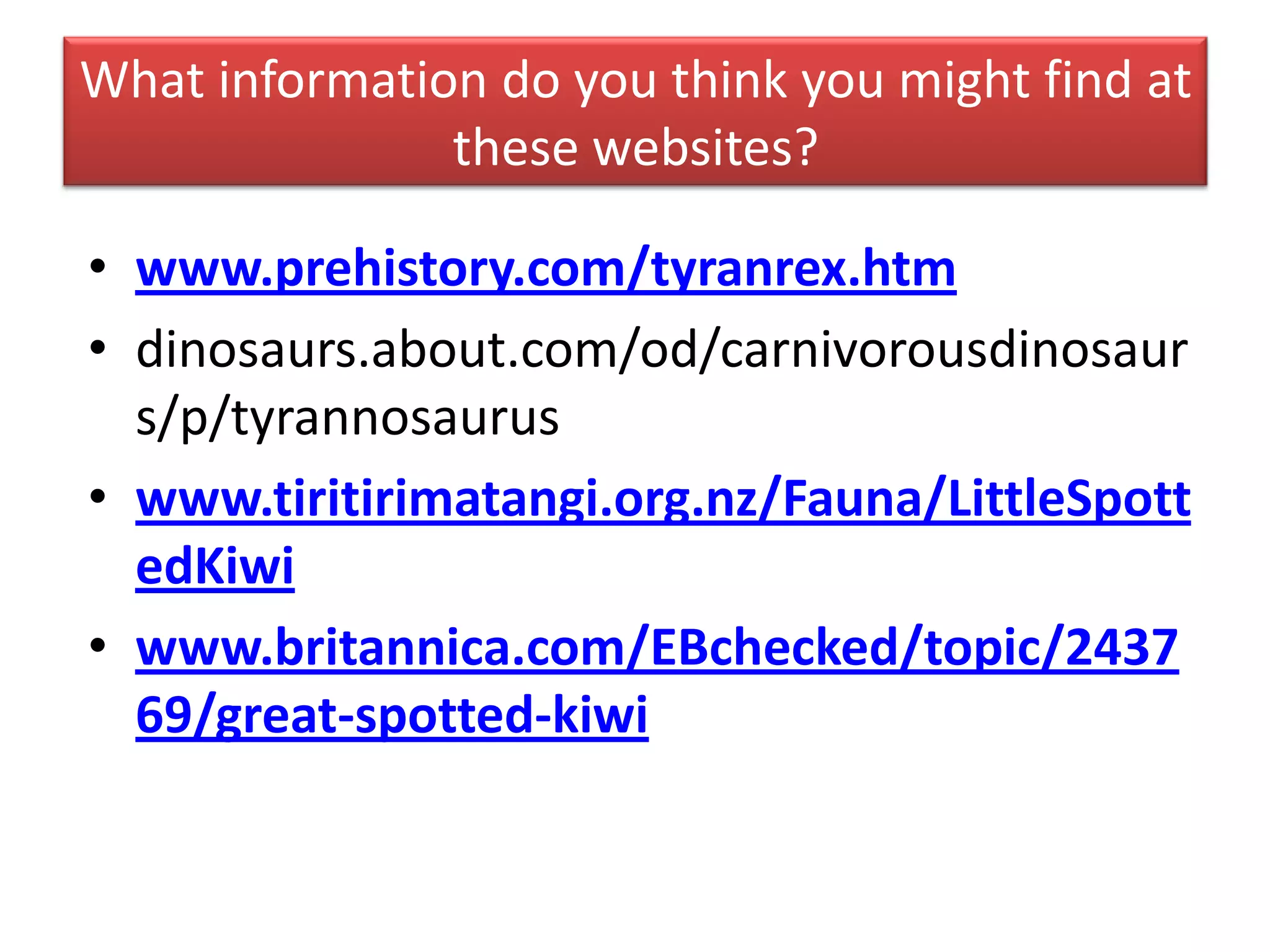 What information do you think you might find at
these websites?
• www.prehistory.com/tyranrex.htm
• dinosaurs.about.com/od/carnivorousdinosaur
s/p/tyrannosaurus
• www.tiritirimatangi.org.nz/Fauna/LittleSpott
edKiwi
• www.britannica.com/EBchecked/topic/2437
69/great-spotted-kiwi
 