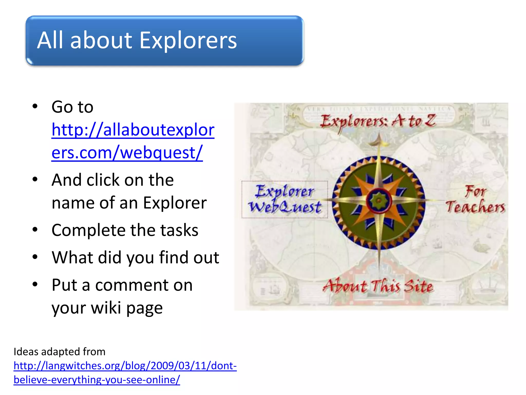 All about Explorers
• Go to
http://allaboutexplor
ers.com/webquest/
• And click on the
name of an Explorer
• Complete the tasks
• What did you find out
• Put a comment on
your wiki page
Ideas adapted from
http://langwitches.org/blog/2009/03/11/dont-
believe-everything-you-see-online/
 