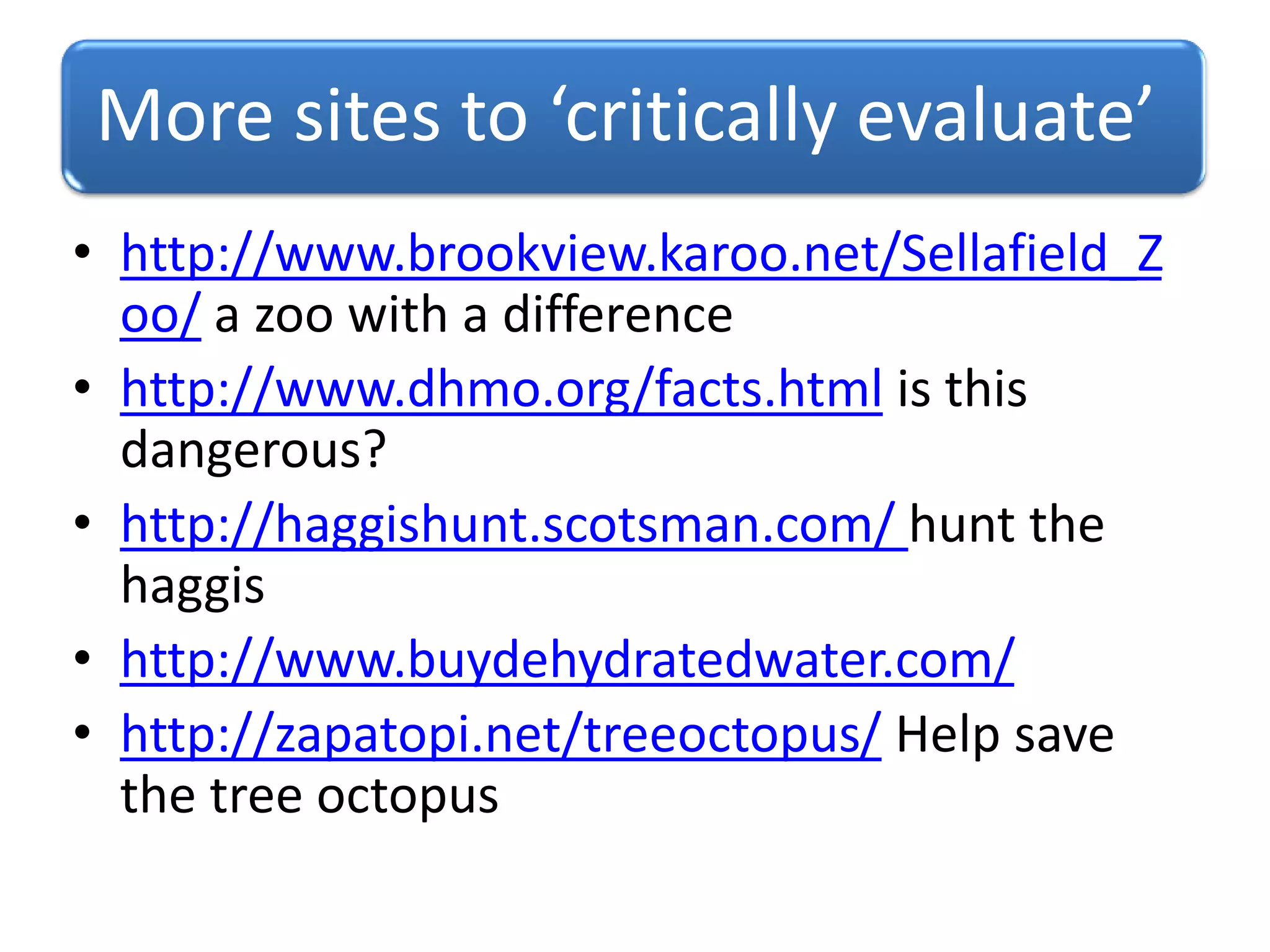 More sites to ‘critically evaluate’
• http://www.brookview.karoo.net/Sellafield_Z
oo/ a zoo with a difference
• http://www.dhmo.org/facts.html is this
dangerous?
• http://haggishunt.scotsman.com/ hunt the
haggis
• http://www.buydehydratedwater.com/
• http://zapatopi.net/treeoctopus/ Help save
the tree octopus
 