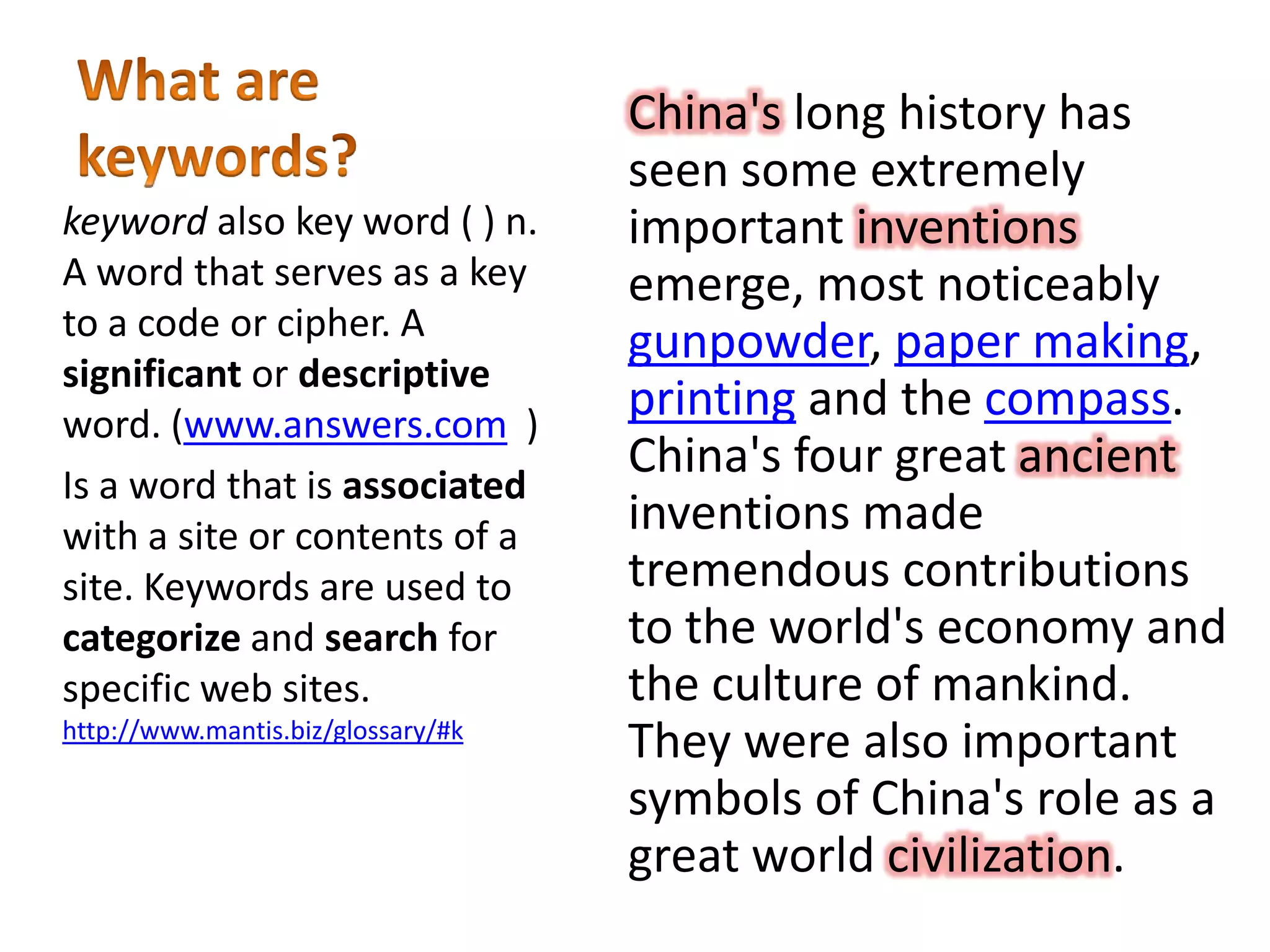 China's long history has
seen some extremely
important inventions
emerge, most noticeably
gunpowder, paper making,
printing and the compass.
China's four great ancient
inventions made
tremendous contributions
to the world's economy and
the culture of mankind.
They were also important
symbols of China's role as a
great world civilization.
keyword also key word ( ) n.
A word that serves as a key
to a code or cipher. A
significant or descriptive
word. (www.answers.com )
Is a word that is associated
with a site or contents of a
site. Keywords are used to
categorize and search for
specific web sites.
http://www.mantis.biz/glossary/#k
 