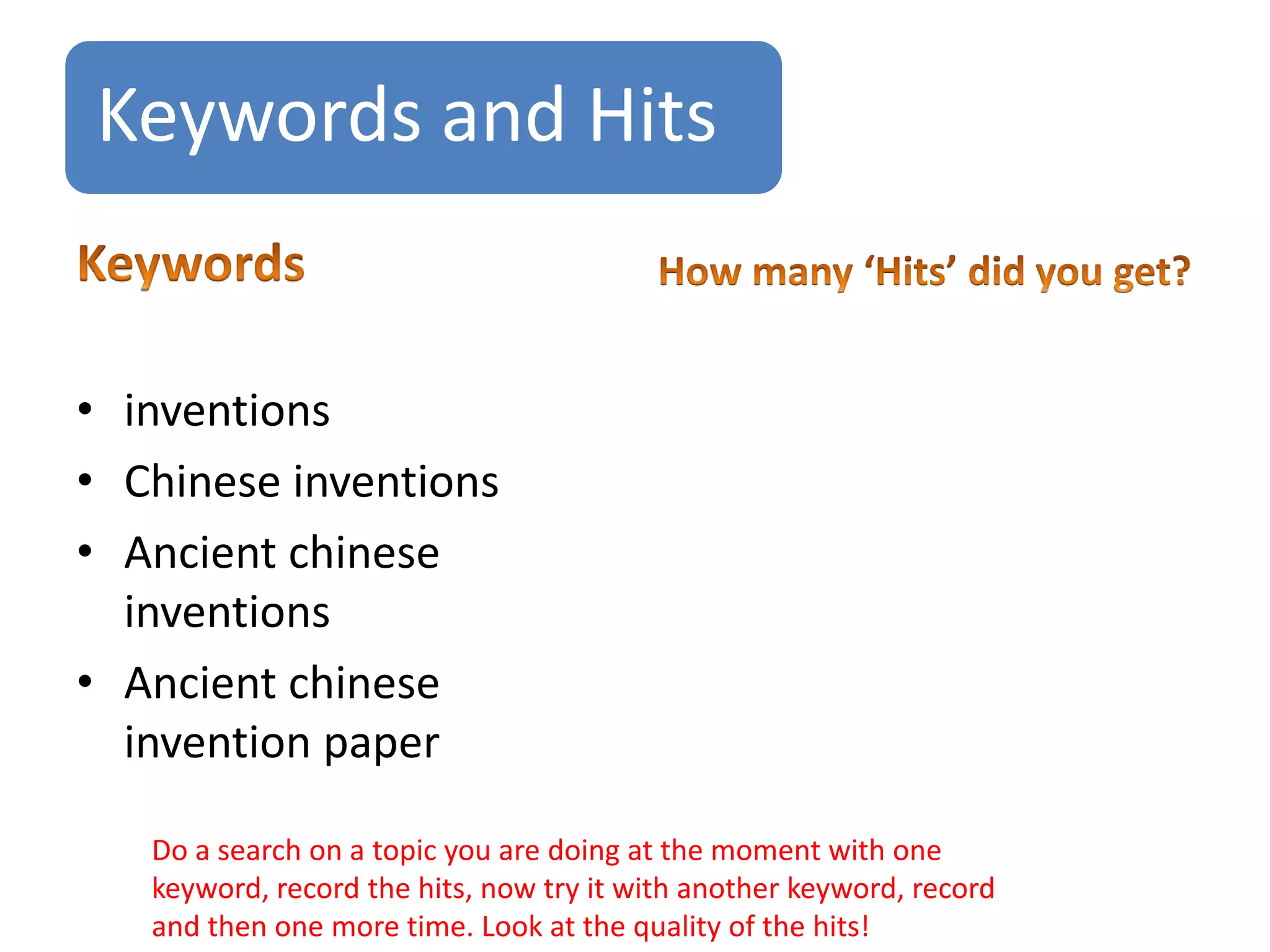 Keywords and Hits
• inventions
• Chinese inventions
• Ancient chinese
inventions
• Ancient chinese
invention paper
Do a search on a topic you are doing at the moment with one
keyword, record the hits, now try it with another keyword, record
and then one more time. Look at the quality of the hits!
 
