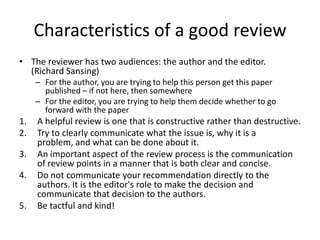 Characteristics of a good review
• The reviewer has two audiences: the author and the editor.
(Richard Sansing)
– For the author, you are trying to help this person get this paper
published – if not here, then somewhere
– For the editor, you are trying to help them decide whether to go
forward with the paper

1.
2.
3.
4.
5.

A helpful review is one that is constructive rather than destructive.
Try to clearly communicate what the issue is, why it is a
problem, and what can be done about it.
An important aspect of the review process is the communication
of review points in a manner that is both clear and concise.
Do not communicate your recommendation directly to the
authors. It is the editor's role to make the decision and
communicate that decision to the authors.
Be tactful and kind!

 