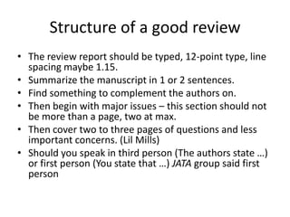 Structure of a good review
• The review report should be typed, 12-point type, line
spacing maybe 1.15.
• Summarize the manuscript in 1 or 2 sentences.
• Find something to complement the authors on.
• Then begin with major issues – this section should not
be more than a page, two at max.
• Then cover two to three pages of questions and less
important concerns. (Lil Mills)
• Should you speak in third person (The authors state …)
or first person (You state that …) JATA group said first
person

 