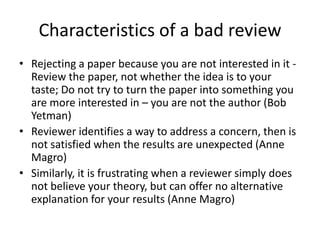 Characteristics of a bad review
• Rejecting a paper because you are not interested in it Review the paper, not whether the idea is to your
taste; Do not try to turn the paper into something you
are more interested in – you are not the author (Bob
Yetman)
• Reviewer identifies a way to address a concern, then is
not satisfied when the results are unexpected (Anne
Magro)
• Similarly, it is frustrating when a reviewer simply does
not believe your theory, but can offer no alternative
explanation for your results (Anne Magro)

 