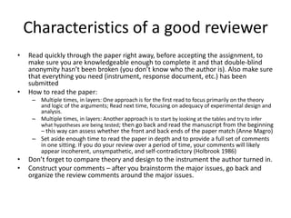 Characteristics of a good reviewer
•

•

Read quickly through the paper right away, before accepting the assignment, to
make sure you are knowledgeable enough to complete it and that double-blind
anonymity hasn’t been broken (you don’t know who the author is). Also make sure
that everything you need (instrument, response document, etc.) has been
submitted
How to read the paper:
– Multiple times, in layers: One approach is for the first read to focus primarily on the theory
and logic of the arguments; Read next time, focusing on adequacy of experimental design and
analysis.
– Multiple times, in layers: Another approach is to start by looking at the tables and try to infer

what hypotheses are being tested; then go back and read the manuscript from the beginning

– this way can assess whether the front and back ends of the paper match (Anne Magro)
– Set aside enough time to read the paper in depth and to provide a full set of comments
in one sitting. If you do your review over a period of time, your comments will likely
appear incoherent, unsympathetic, and self-contradictory (Holbrook 1986)

•
•

Don’t forget to compare theory and design to the instrument the author turned in.
Construct your comments – after you brainstorm the major issues, go back and
organize the review comments around the major issues.

 