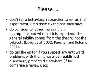 Please ….
• don’t tell a behavioral researcher to re-run their
experiment. Help them fix the one they have.
• do consider whether the sample is
appropriate, not whether it is experienced –
generalizability comes from the theory, not the
subjects (Libby et al. 2002; Peecher and Solomon
2001).
• do tell the editor if you suspect any untoward
problems with the manuscript – published
elsewhere, presented elsewhere (if for
conference review), etc.

 
