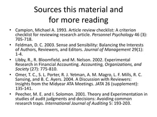 Sources this material and
for more reading
• Campion, Michael A. 1993. Article review checklist: A criterion
checklist for reviewing research article. Personnel Psychology 46 (3):
705-718.
• Feldman, D. C. 2003. Sense and Sensibility: Balancing the Interests
of Authors, Reviewers, and Editors. Journal of Management 29(1):
1-4.
• Libby, R., R. Bloomfield, and M. Nelson. 2002. Experimental
Research in Financial Accounting. Accounting, Organizations, and
Society (27): 775-810.
• Omer, T. C., S. L. Porter, R. J. Yetman, A. M. Magro, L. F. Mills, R. C.
Sansing, and B. C. Ayers. 2004. A Discussion with Reviewers:
Insights from the Midyear ATA Meetings. JATA 26 (supplement):
135-141.
• Peecher, M. E. and I. Solomon. 2001. Theory and Experimentation in
studies of audit judgments and decisions: Avoiding common
research traps. International Journal of Auditing 5: 193-203.

 