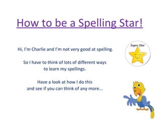 How to be a Spelling Star!
Hi, I’m Charlie and I’m not very good at spelling.
So I have to think of lots of different ways
to learn my spellings.
Have a look at how I do this
and see if you can think of any more...
 