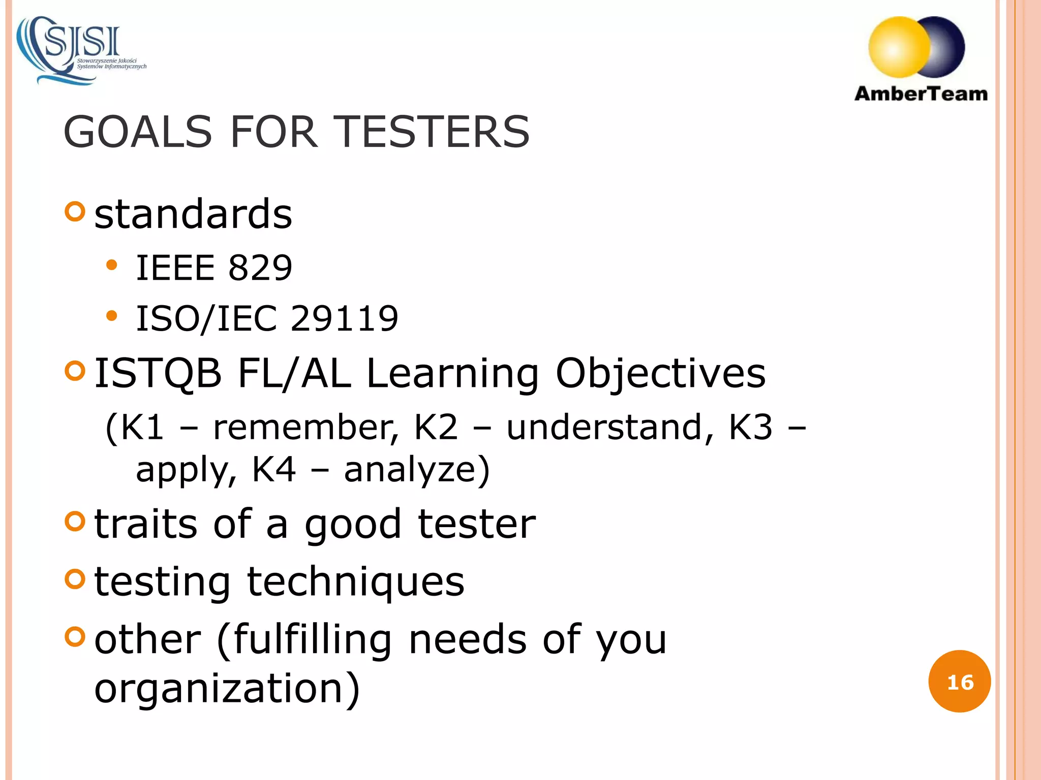 GOALS FOR TESTERS standards IEEE 829 ISO/IEC 29119 ISTQB FL/AL Learning Objectives (K1 – remember, K2 – understand, K3 – apply, K4 – analyze) traits of a good tester testing techniques other (fulfilling needs of you organization) 