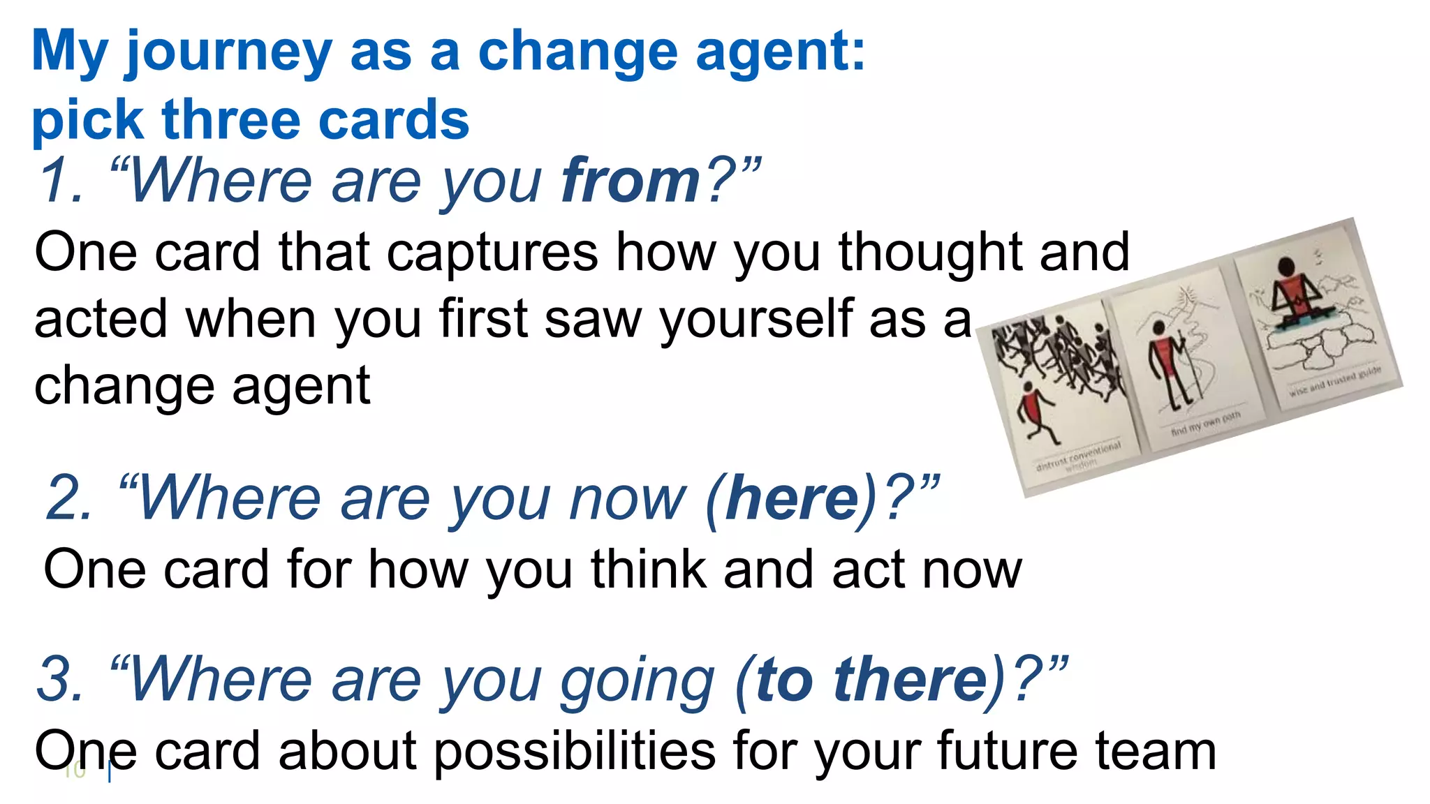 10 |
My journey as a change agent:
pick three cards
2. “Where are you now (here)?”
One card for how you think and act now
3. “Where are you going (to there)?”
One card about possibilities for your future team
1. “Where are you from?”
One card that captures how you thought and
acted when you first saw yourself as a
change agent
 