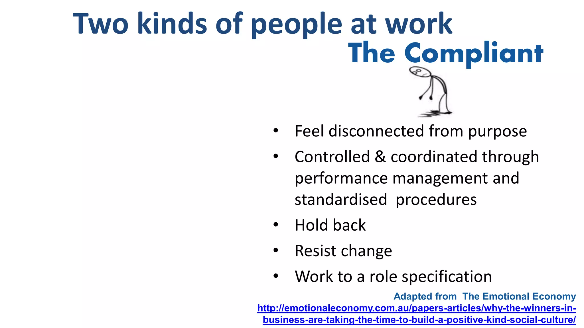 Two kinds of people at work
• Feel disconnected from purpose
• Controlled & coordinated through
performance management and
standardised procedures
• Hold back
• Resist change
• Work to a role specification
Adapted from The Emotional Economy
http://emotionaleconomy.com.au/papers-articles/why-the-winners-in-
business-are-taking-the-time-to-build-a-positive-kind-social-culture/
The Compliant
 