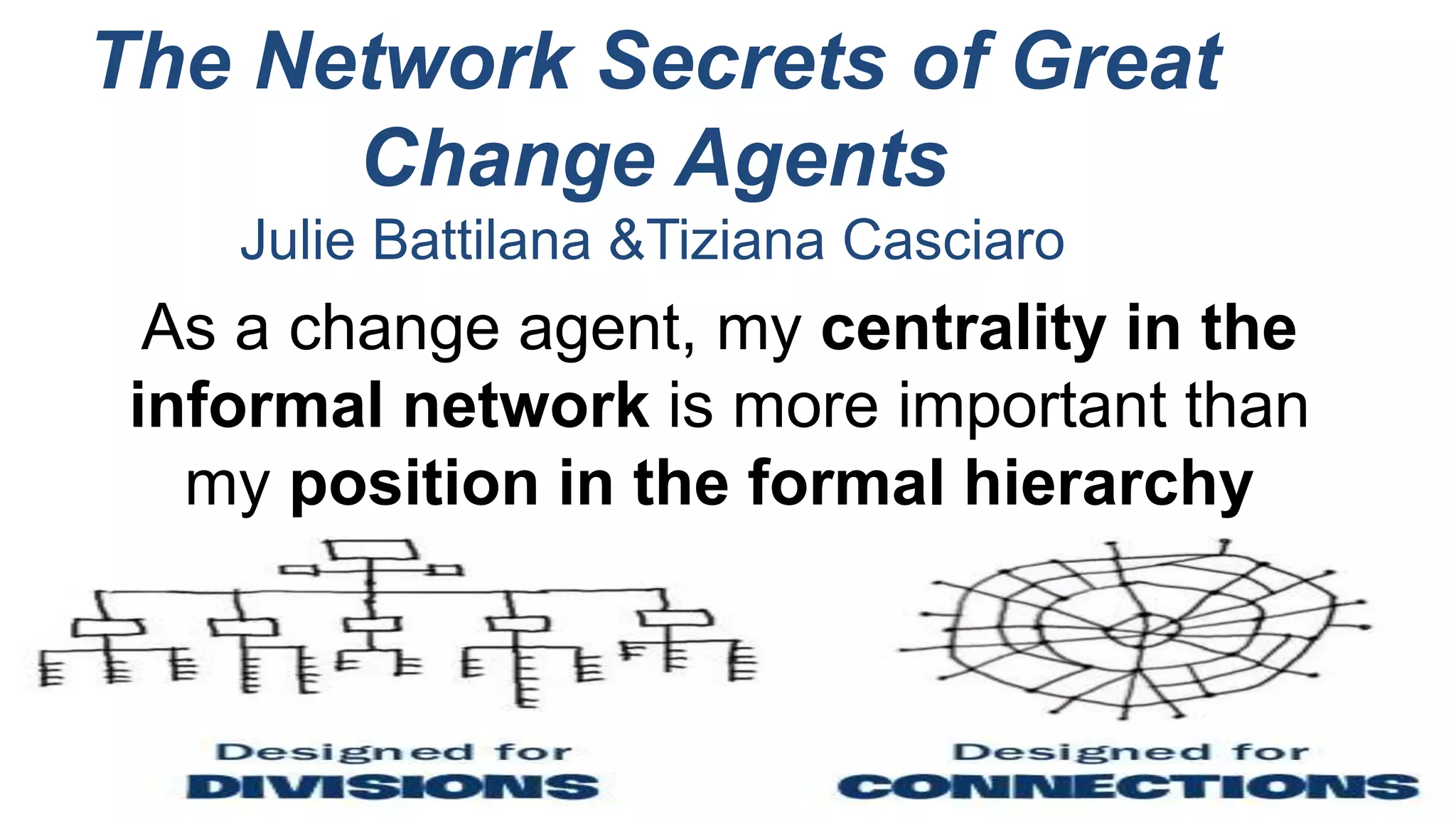 The Network Secrets of Great
Change Agents
Julie Battilana &Tiziana Casciaro
As a change agent, my centrality in the
informal network is more important than
my position in the formal hierarchy
 