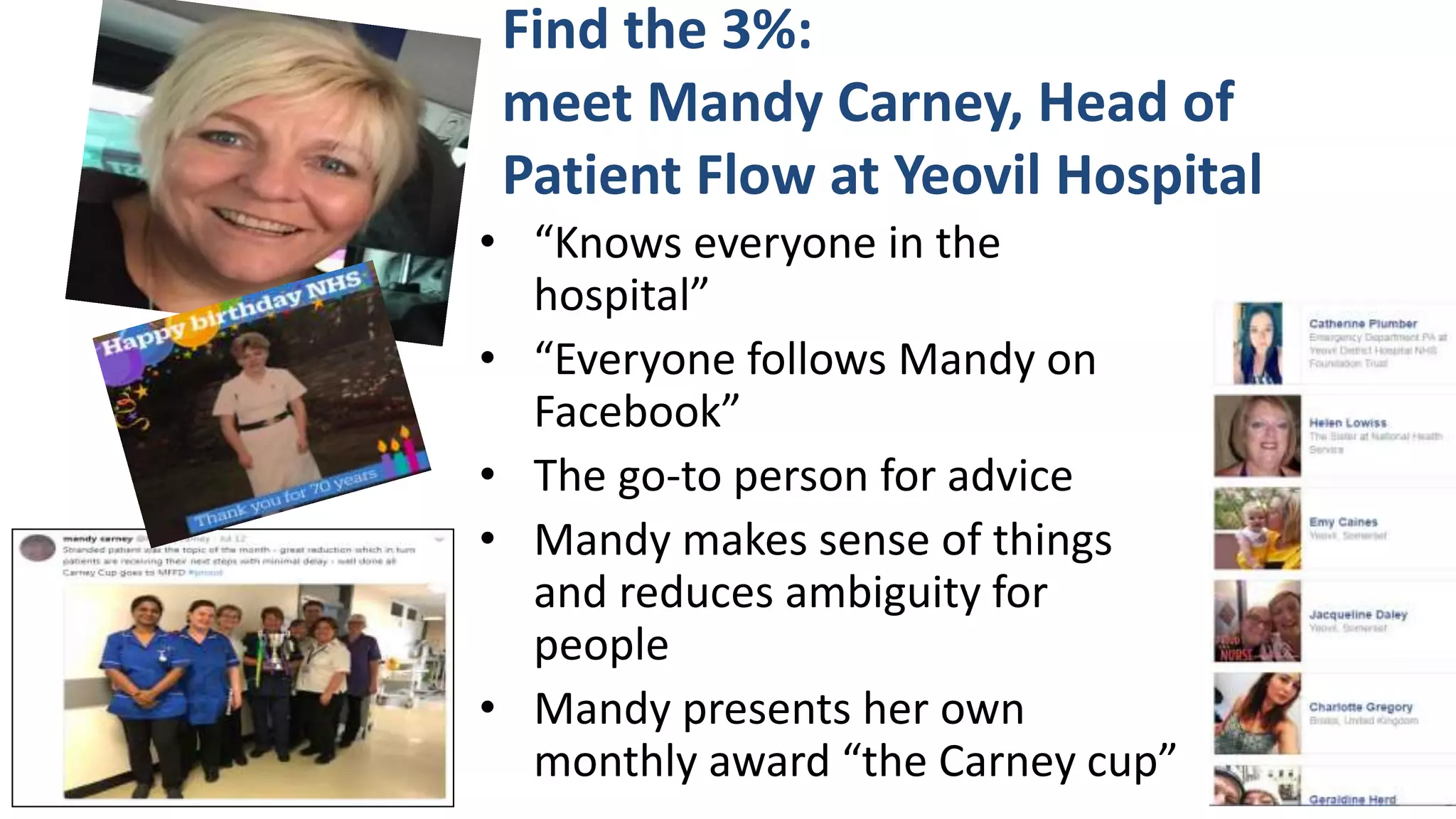 Find the 3%:
meet Mandy Carney, Head of
Patient Flow at Yeovil Hospital
• “Knows everyone in the
hospital”
• “Everyone follows Mandy on
Facebook”
• The go-to person for advice
• Mandy makes sense of things
and reduces ambiguity for
people
• Mandy presents her own
monthly award “the Carney cup”
 