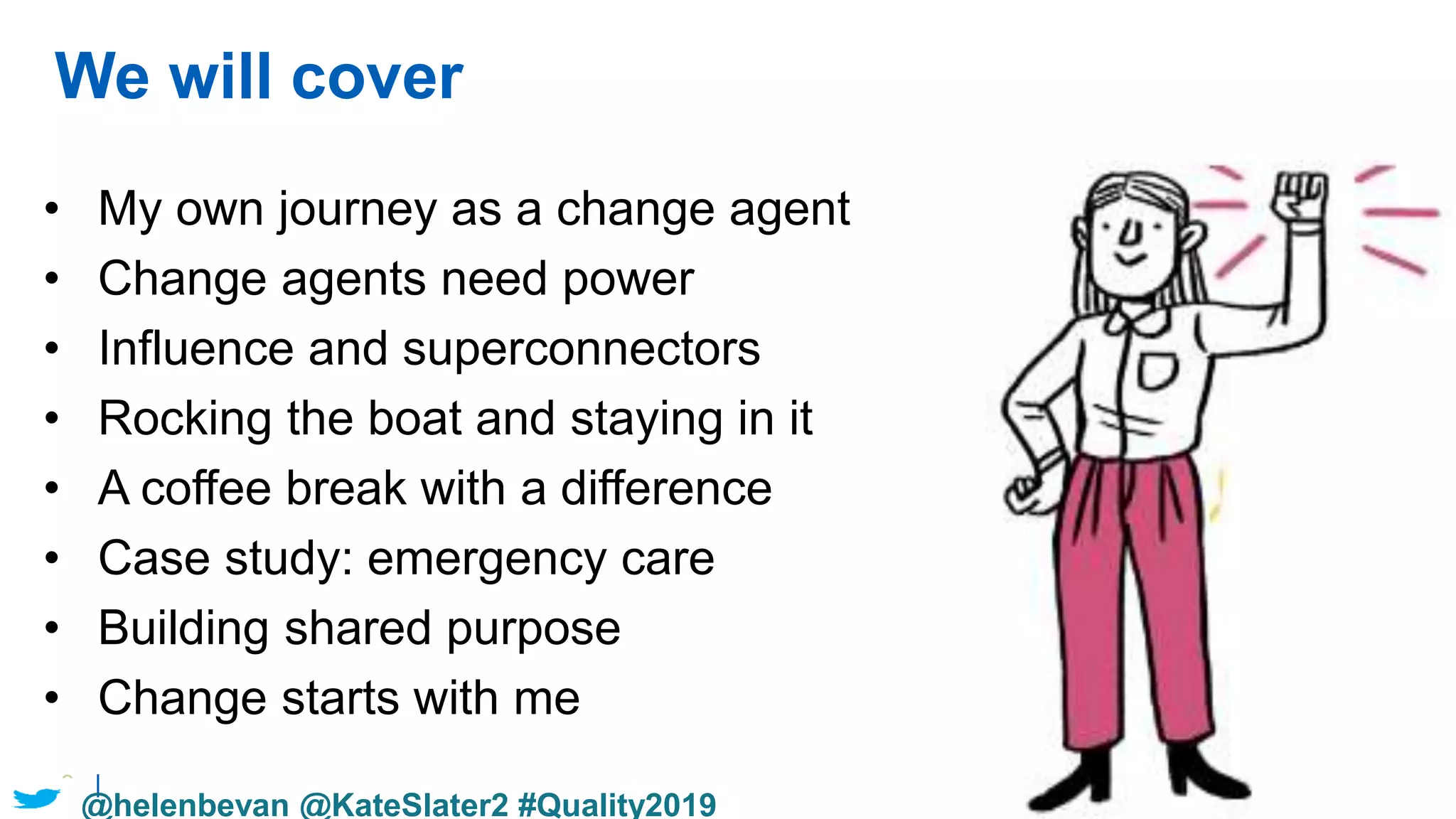 3 |
We will cover
• My own journey as a change agent
• Change agents need power
• Influence and superconnectors
• Rocking the boat and staying in it
• A coffee break with a difference
• Case study: emergency care
• Building shared purpose
• Change starts with me
@helenbevan @KateSlater2 #Quality2019
 