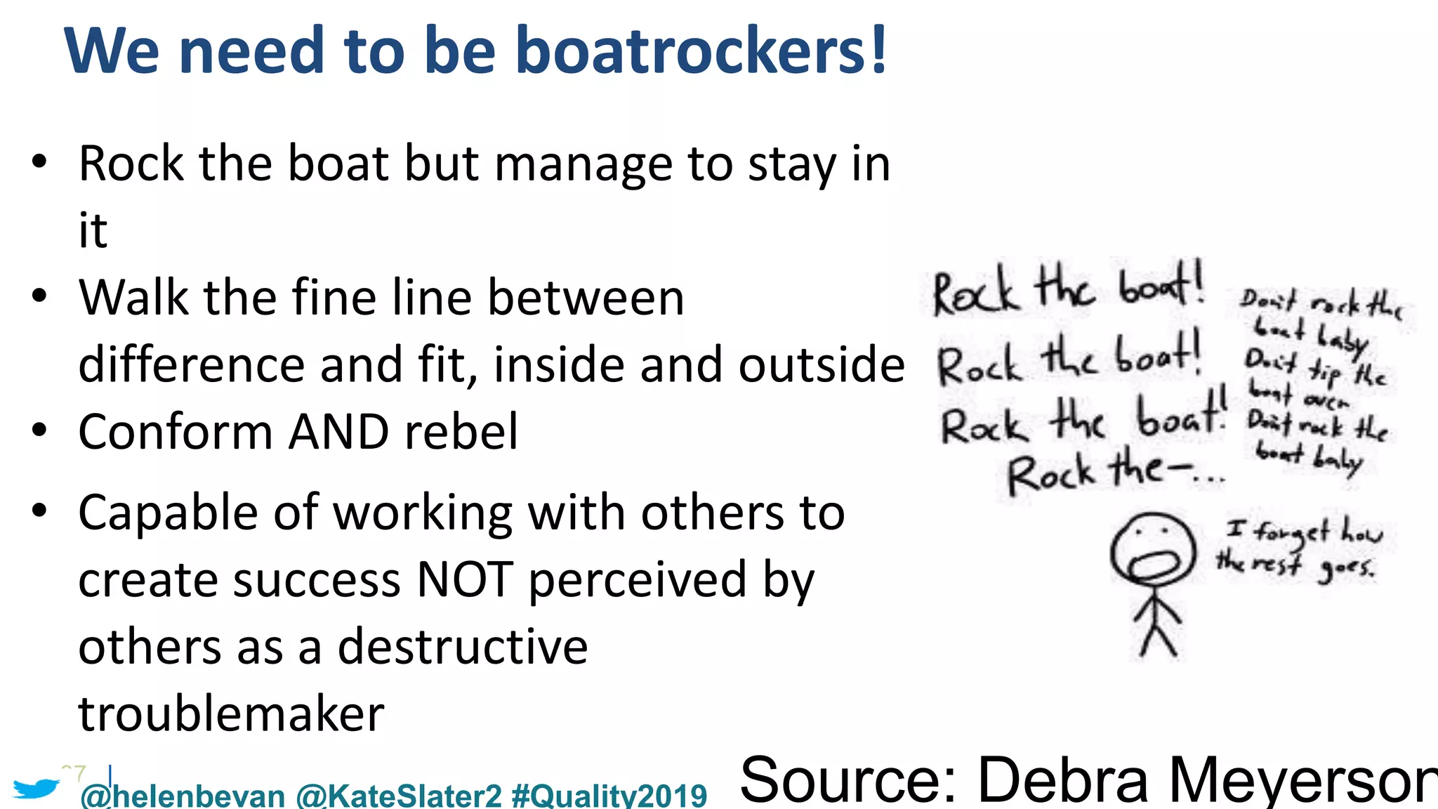 37 |
We need to be boatrockers!
Source: Debra Meyerson
• Rock the boat but manage to stay in
it
• Walk the fine line between
difference and fit, inside and outside
• Conform AND rebel
• Capable of working with others to
create success NOT perceived by
others as a destructive
troublemaker
@helenbevan @KateSlater2 #Quality2019
 
