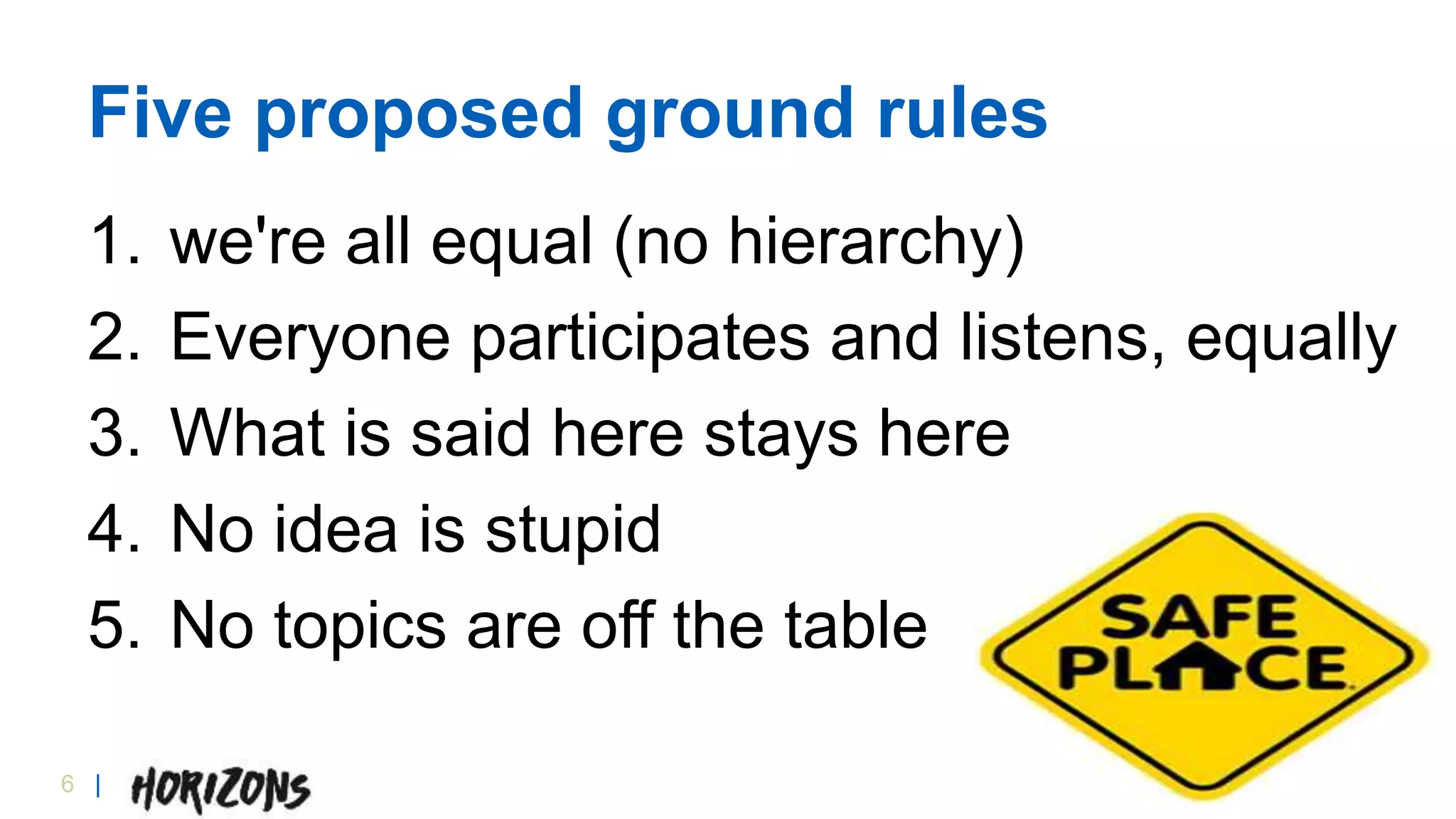 6 |
Five proposed ground rules
1. we're all equal (no hierarchy)
2. Everyone participates and listens, equally
3. What is said here stays here
4. No idea is stupid
5. No topics are off the table
 