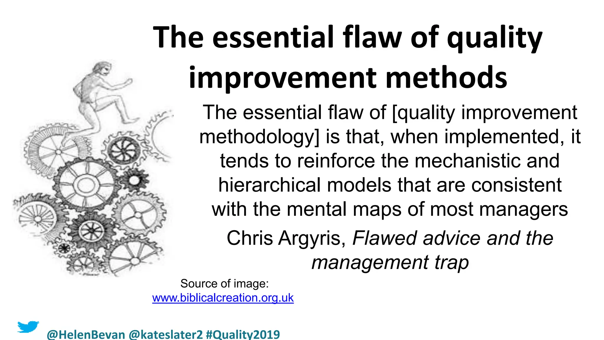 The essential flaw of quality
improvement methods
The essential flaw of [quality improvement
methodology] is that, when implemented, it
tends to reinforce the mechanistic and
hierarchical models that are consistent
with the mental maps of most managers
Chris Argyris, Flawed advice and the
management trap
Source of image:
www.biblicalcreation.org.uk
@HelenBevan @kateslater2 #Quality2019
 