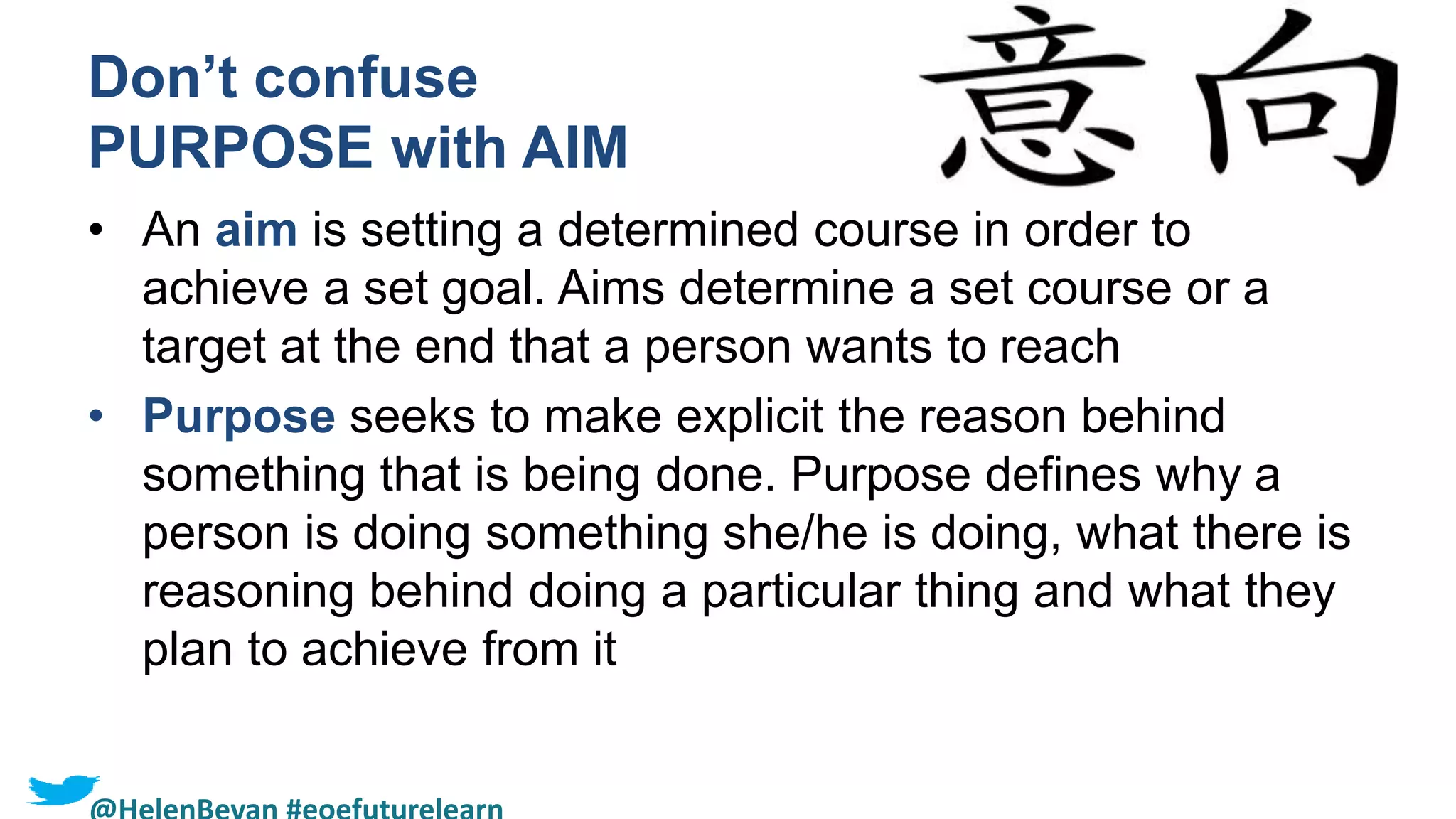 67 |
Don’t confuse
PURPOSE with AIM
• An aim is setting a determined course in order to
achieve a set goal. Aims determine a set course or a
target at the end that a person wants to reach
• Purpose seeks to make explicit the reason behind
something that is being done. Purpose defines why a
person is doing something she/he is doing, what there is
reasoning behind doing a particular thing and what they
plan to achieve from it
 