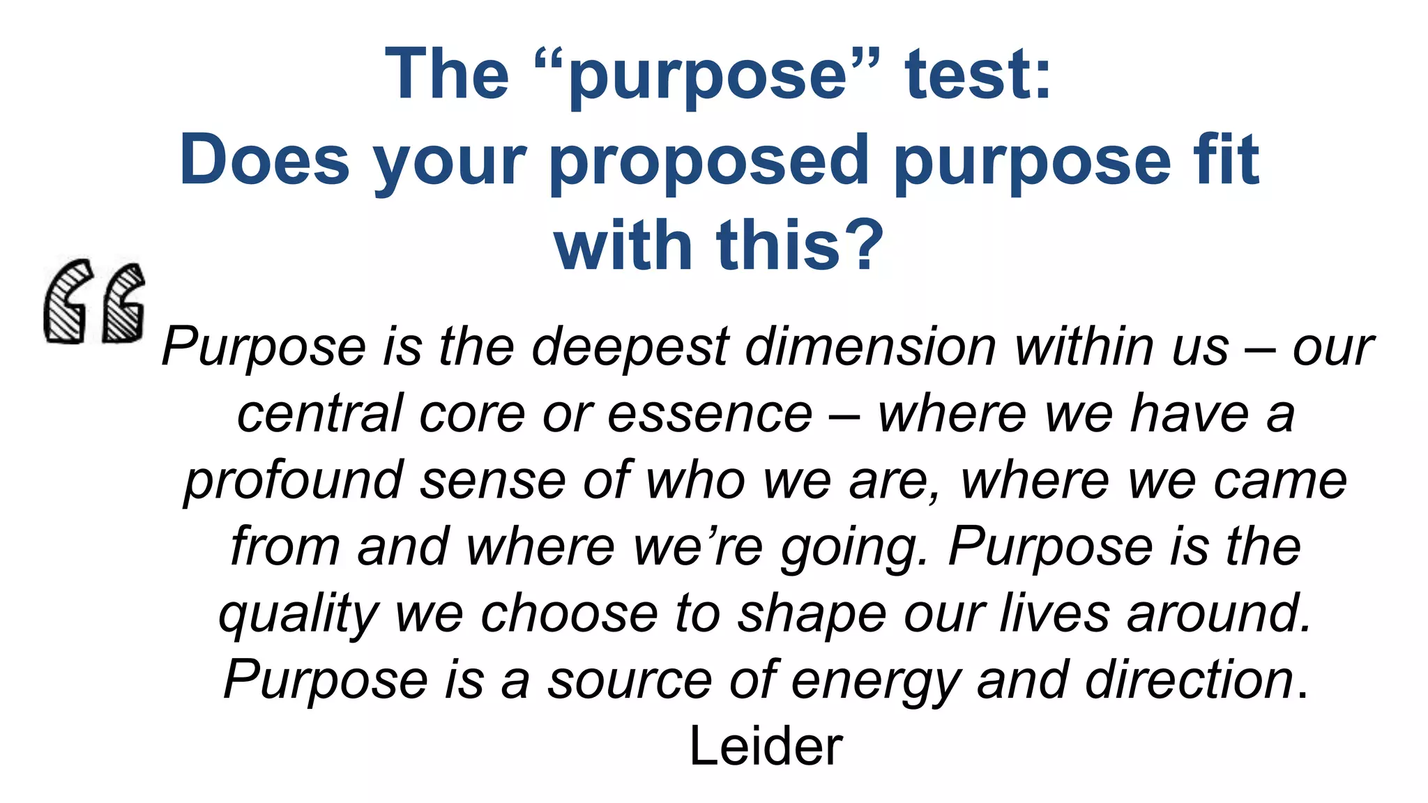Purpose is the deepest dimension within us – our
central core or essence – where we have a
profound sense of who we are, where we came
from and where we’re going. Purpose is the
quality we choose to shape our lives around.
Purpose is a source of energy and direction.
Leider
The “purpose” test:
Does your proposed purpose fit
with this?
 