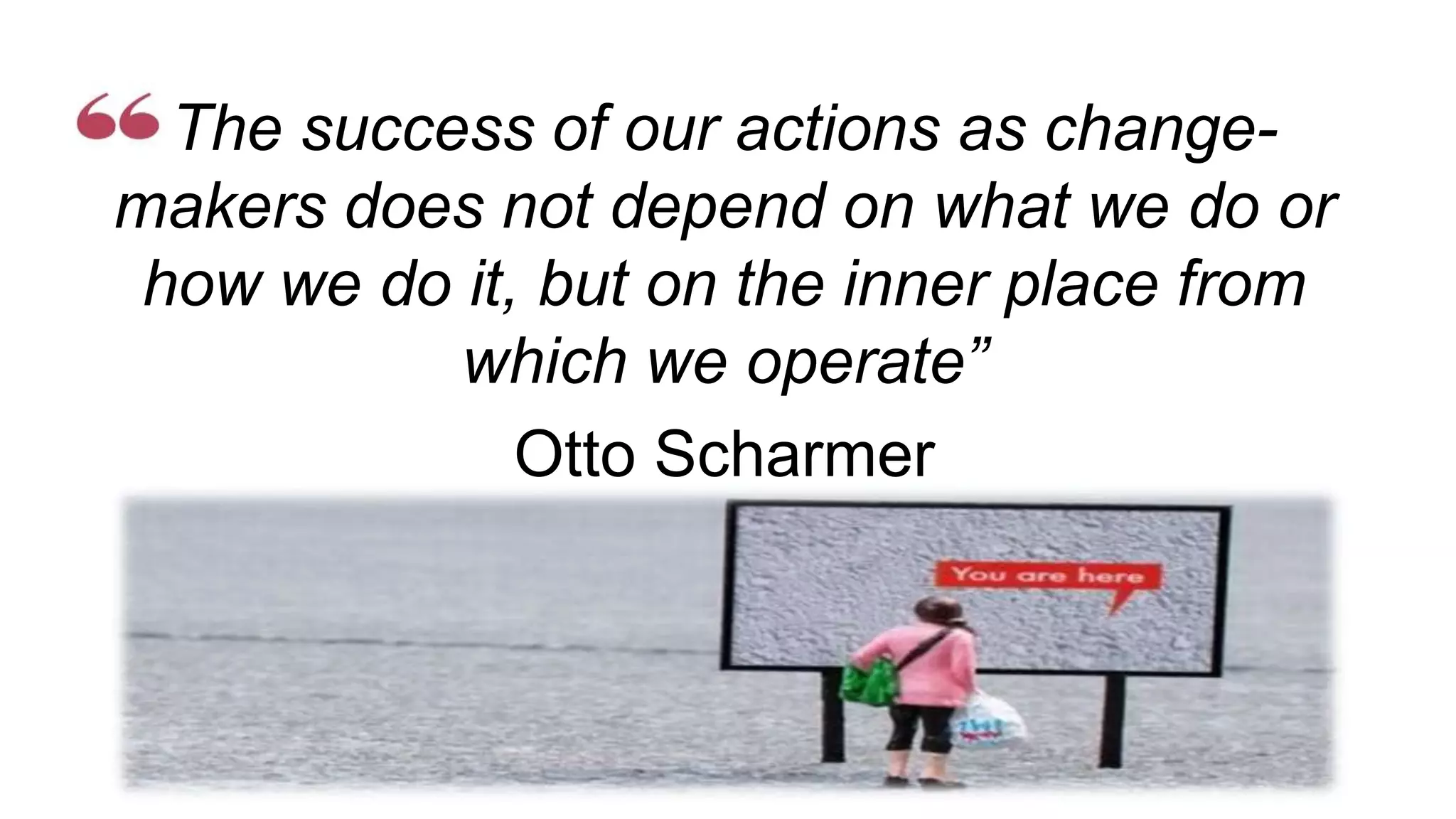 The success of our actions as change-
makers does not depend on what we do or
how we do it, but on the inner place from
which we operate”
Otto Scharmer
Leading from the emerging future
 
