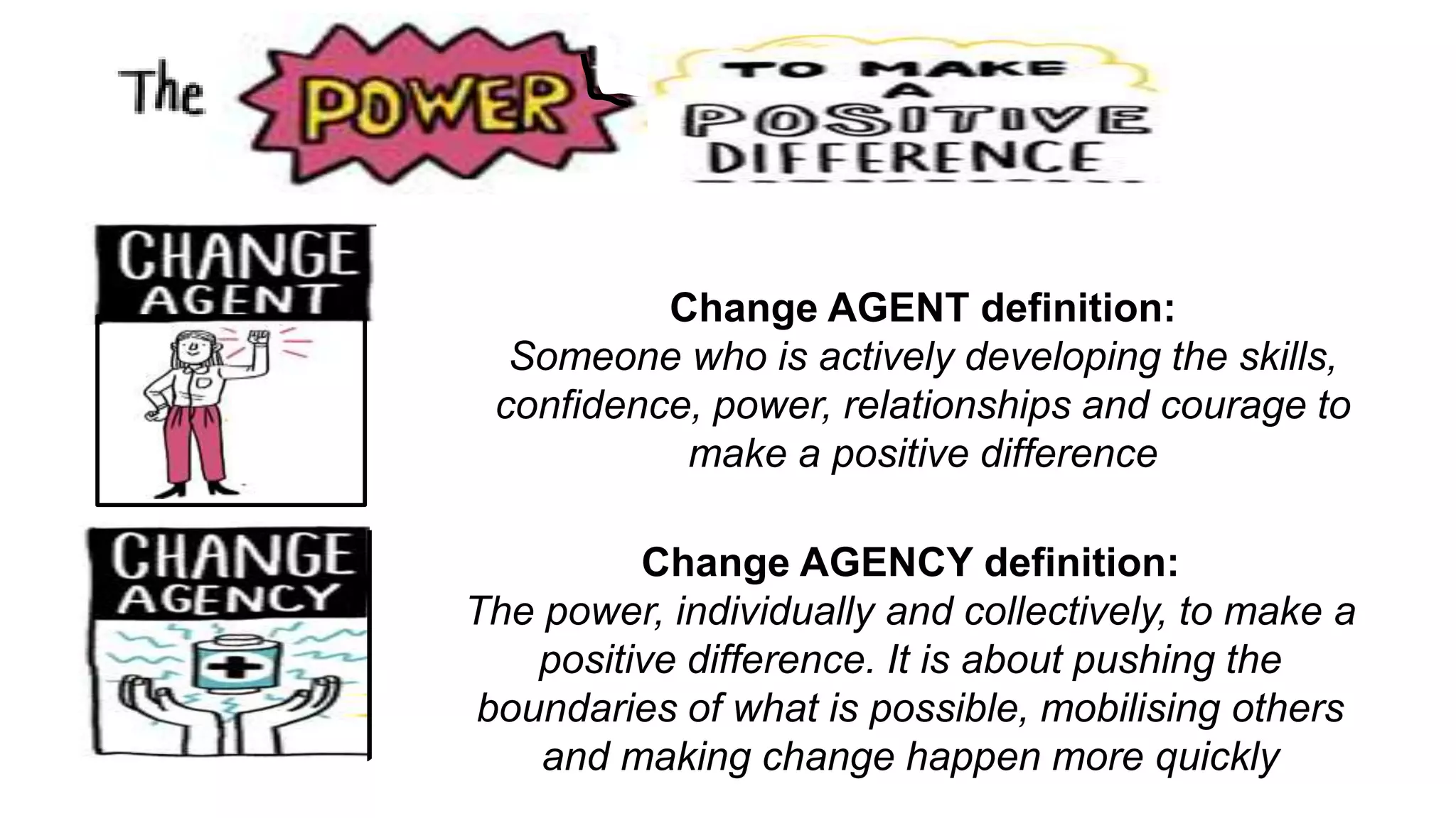 Change AGENCY definition:
The power, individually and collectively, to make a
positive difference. It is about pushing the
boundaries of what is possible, mobilising others
and making change happen more quickly
Change AGENT definition:
Someone who is actively developing the skills,
confidence, power, relationships and courage to
make a positive difference
 