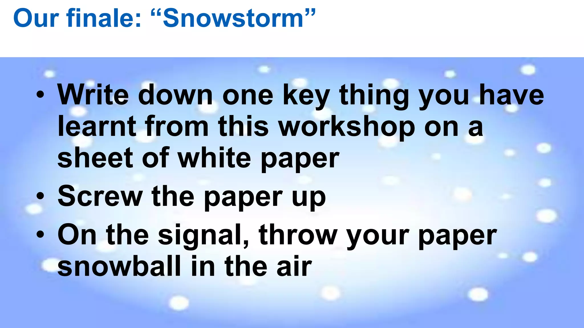 84 |
Our finale: “Snowstorm”
• Write down one key thing you have
learnt from this workshop on a
sheet of white paper
• Screw the paper up
• On the signal, throw your paper
snowball in the air
 