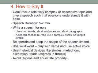 4. How to Say It
• Goal: Pick a relatively complex or descriptive topic and
give a speech such that everyone understands it with
ease.
• Speech Duration: 5-7 min
• Write a speech for ears
• Use short words, short sentences and short paragraphs
• A speech cant be re-read like a complex essay, so keep it
simple.
• Be specific and keep the scope of the speech limited.
• Use vivid word – play with verbs and use active voice
• Use rhetorical devices like similes, metaphors,
alliteration, triads (express in three’s)
• Avoid jargons and enunciate properly.
 