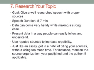 7. Research Your Topic
• Goal: Give a well researched speech with proper
sources
• Speech Duration: 5-7 min
• Data can come very handy while making a strong
case.
• Present data in a way people can easily follow and
understand.
• Use reputed sources to increase credibility.
• Just like an essay, get in a habit of citing your sources,
without using too much time. For instance, mention the
source organization, year published and the author, if
applicable.
 