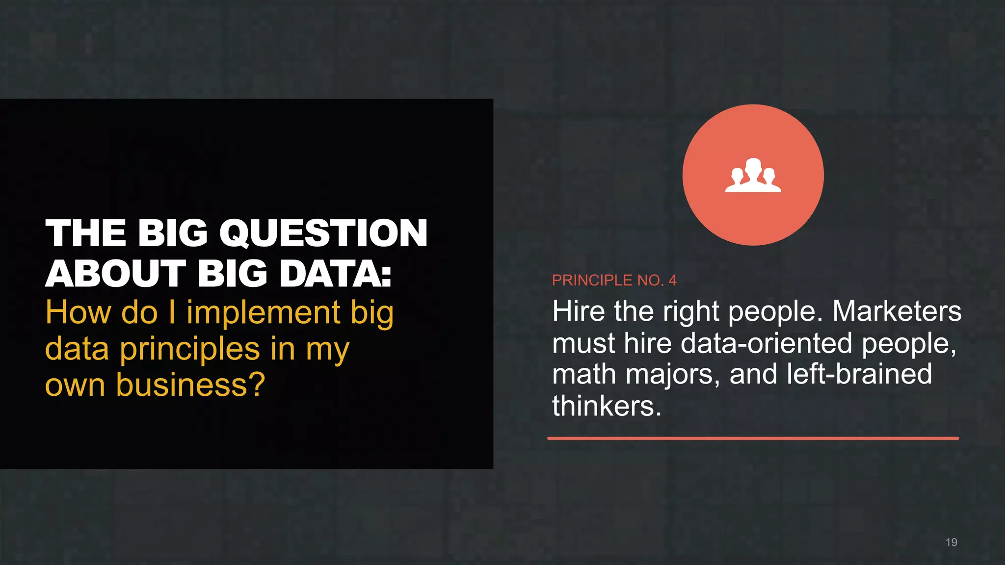 THE BIG QUESTION
ABOUT BIG DATA:
How do I implement big
data principles in my
own business?
19
PRINCIPLE NO. 4
Hire the right people. Marketers
must hire data-oriented people,
math majors, and left-brained
thinkers.
 