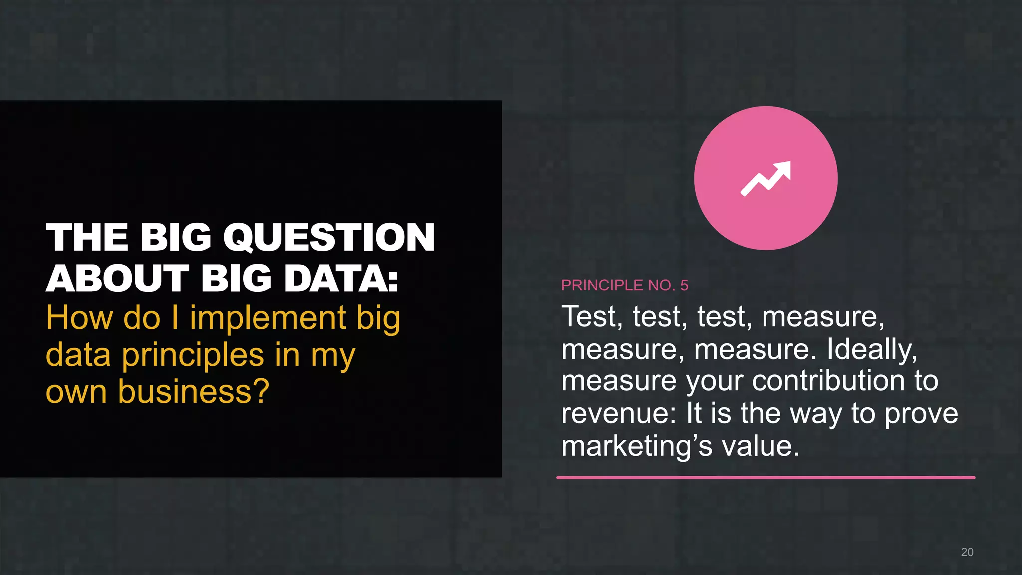 THE BIG QUESTION
ABOUT BIG DATA:
How do I implement big
data principles in my
own business?
20
PRINCIPLE NO. 5
Test, test, test, measure,
measure, measure. Ideally,
measure your contribution to
revenue: It is the way to prove
marketing’s value.
 