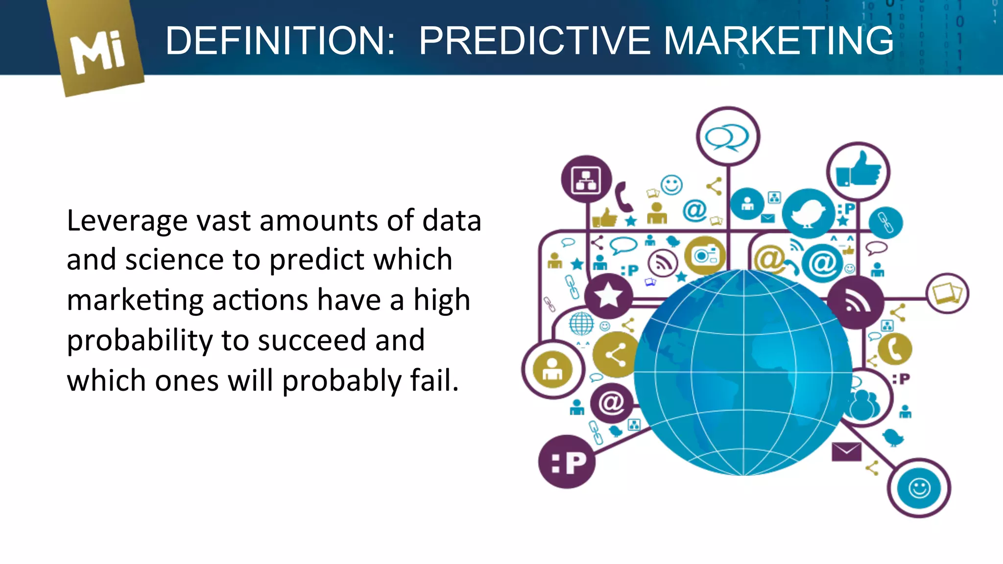 Leverage	
  vast	
  amounts	
  of	
  data	
  
and	
  science	
  to	
  predict	
  which	
  
markeXng	
  acXons	
  have	
  a	
  high	
  
probability	
  to	
  succeed	
  and	
  
which	
  ones	
  will	
  probably	
  fail.	
  
DEFINITION: PREDICTIVE MARKETING
 