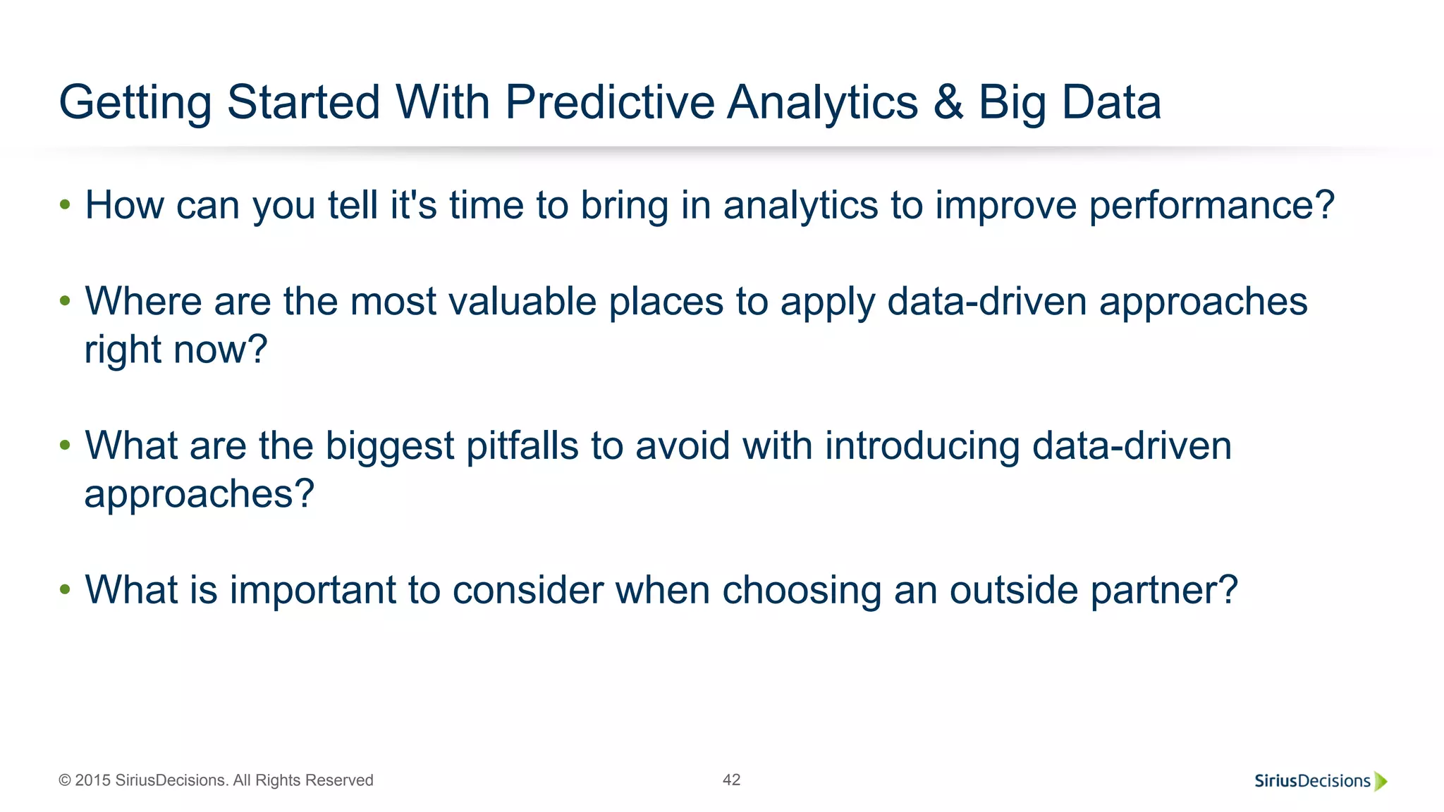 © 2015 SiriusDecisions. All Rights Reserved 42
Getting Started With Predictive Analytics & Big Data
•  How can you tell it's time to bring in analytics to improve performance?
•  Where are the most valuable places to apply data-driven approaches
right now?
•  What are the biggest pitfalls to avoid with introducing data-driven
approaches?
•  What is important to consider when choosing an outside partner?
 
