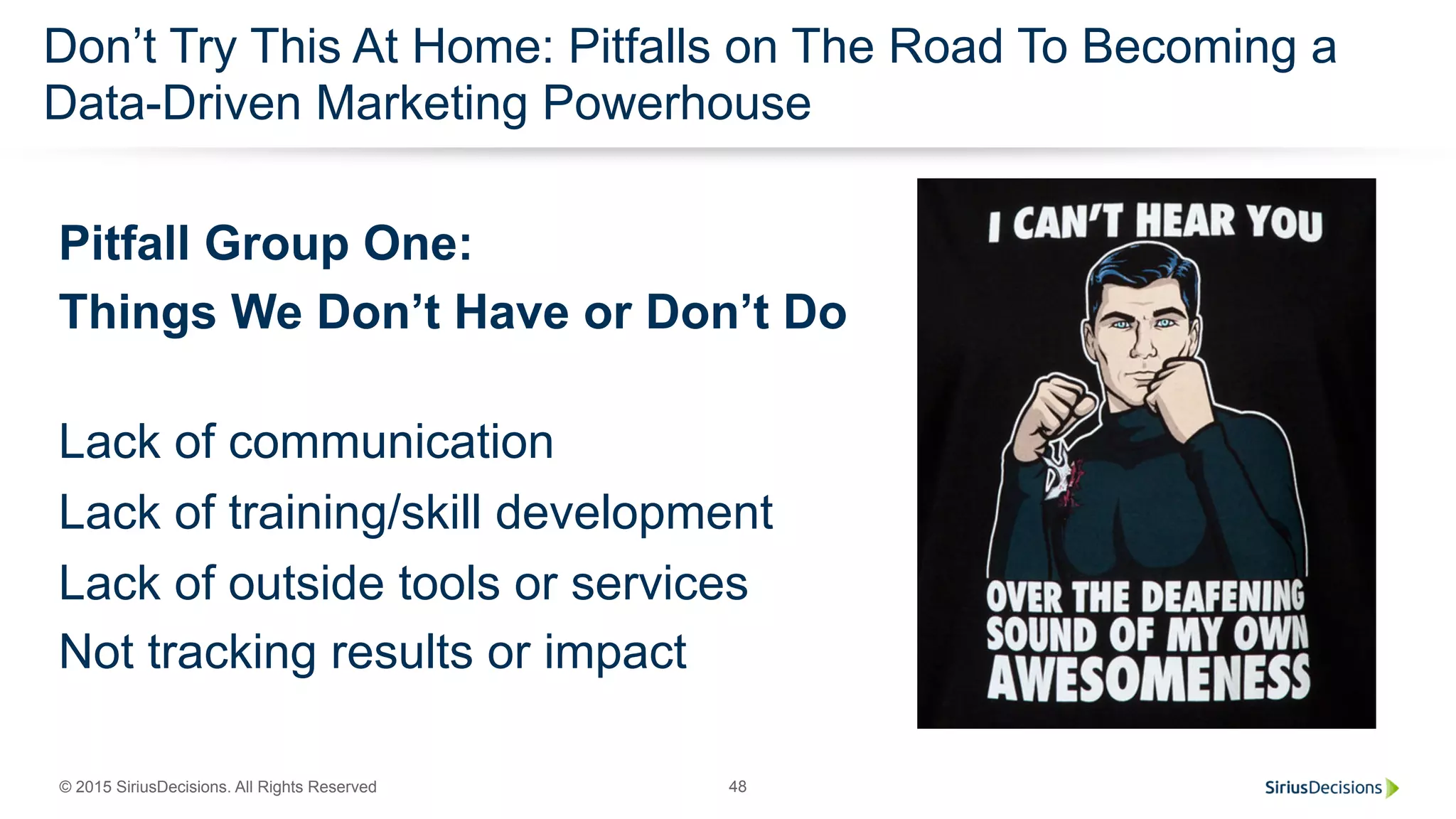 © 2015 SiriusDecisions. All Rights Reserved 48
Don’t Try This At Home: Pitfalls on The Road To Becoming a
Data-Driven Marketing Powerhouse
Pitfall Group One:
Things We Don’t Have or Don’t Do
Lack of communication
Lack of training/skill development
Lack of outside tools or services
Not tracking results or impact
 